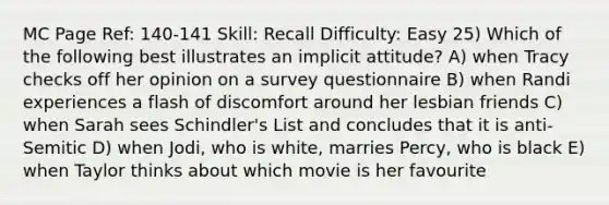 MC Page Ref: 140-141 Skill: Recall Difficulty: Easy 25) Which of the following best illustrates an implicit attitude? A) when Tracy checks off her opinion on a survey questionnaire B) when Randi experiences a flash of discomfort around her lesbian friends C) when Sarah sees Schindler's List and concludes that it is anti-Semitic D) when Jodi, who is white, marries Percy, who is black E) when Taylor thinks about which movie is her favourite