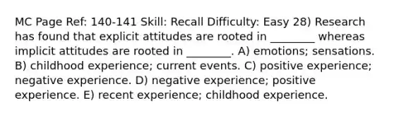 MC Page Ref: 140-141 Skill: Recall Difficulty: Easy 28) Research has found that explicit attitudes are rooted in ________ whereas implicit attitudes are rooted in ________. A) emotions; sensations. B) childhood experience; current events. C) positive experience; negative experience. D) negative experience; positive experience. E) recent experience; childhood experience.