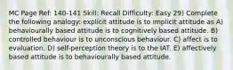 MC Page Ref: 140-141 Skill: Recall Difficulty: Easy 29) Complete the following analogy: explicit attitude is to implicit attitude as A) behaviourally based attitude is to cognitively based attitude. B) controlled behaviour is to unconscious behaviour. C) affect is to evaluation. D) self-perception theory is to the IAT. E) affectively based attitude is to behaviourally based attitude.