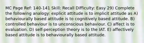 MC Page Ref: 140-141 Skill: Recall Difficulty: Easy 29) Complete the following analogy: explicit attitude is to implicit attitude as A) behaviourally based attitude is to cognitively based attitude. B) controlled behaviour is to unconscious behaviour. C) affect is to evaluation. D) self-perception theory is to the IAT. E) affectively based attitude is to behaviourally based attitude.