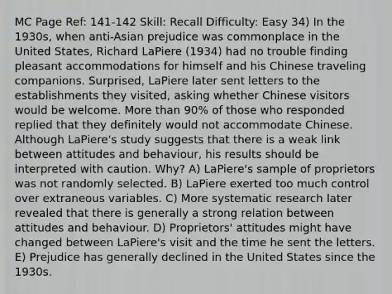 MC Page Ref: 141-142 Skill: Recall Difficulty: Easy 34) In the 1930s, when anti-Asian prejudice was commonplace in the United States, Richard LaPiere (1934) had no trouble finding pleasant accommodations for himself and his Chinese traveling companions. Surprised, LaPiere later sent letters to the establishments they visited, asking whether Chinese visitors would be welcome. More than 90% of those who responded replied that they definitely would not accommodate Chinese. Although LaPiere's study suggests that there is a weak link between attitudes and behaviour, his results should be interpreted with caution. Why? A) LaPiere's sample of proprietors was not randomly selected. B) LaPiere exerted too much control over extraneous variables. C) More systematic research later revealed that there is generally a strong relation between attitudes and behaviour. D) Proprietors' attitudes might have changed between LaPiere's visit and the time he sent the letters. E) Prejudice has generally declined in the United States since the 1930s.