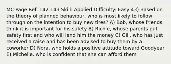 MC Page Ref: 142-143 Skill: Applied Difficulty: Easy 43) Based on the theory of planned behaviour, who is most likely to follow through on the intention to buy new tires? A) Bob, whose friends think it is important for his safety B) Richie, whose parents put safety first and who will lend him the money C) Gill, who has just received a raise and has been advised to buy them by a coworker D) Nora, who holds a positive attitude toward Goodyear E) Michelle, who is confident that she can afford them