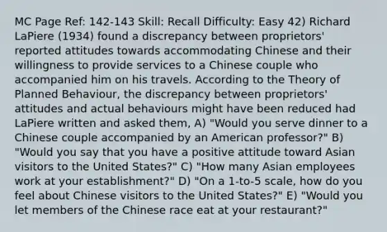 MC Page Ref: 142-143 Skill: Recall Difficulty: Easy 42) Richard LaPiere (1934) found a discrepancy between proprietors' reported attitudes towards accommodating Chinese and their willingness to provide services to a Chinese couple who accompanied him on his travels. According to the Theory of Planned Behaviour, the discrepancy between proprietors' attitudes and actual behaviours might have been reduced had LaPiere written and asked them, A) "Would you serve dinner to a Chinese couple accompanied by an American professor?" B) "Would you say that you have a positive attitude toward Asian visitors to the United States?" C) "How many Asian employees work at your establishment?" D) "On a 1-to-5 scale, how do you feel about Chinese visitors to the United States?" E) "Would you let members of the Chinese race eat at your restaurant?"