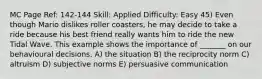 MC Page Ref: 142-144 Skill: Applied Difficulty: Easy 45) Even though Mario dislikes roller coasters, he may decide to take a ride because his best friend really wants him to ride the new Tidal Wave. This example shows the importance of _______ on our behavioural decisions. A) the situation B) the reciprocity norm C) altruism D) subjective norms E) persuasive communication