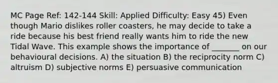 MC Page Ref: 142-144 Skill: Applied Difficulty: Easy 45) Even though Mario dislikes roller coasters, he may decide to take a ride because his best friend really wants him to ride the new Tidal Wave. This example shows the importance of _______ on our behavioural decisions. A) the situation B) the reciprocity norm C) altruism D) subjective norms E) persuasive communication