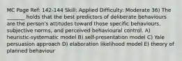 MC Page Ref: 142-144 Skill: Applied Difficulty: Moderate 36) The _______ holds that the best predictors of deliberate behaviours are the person's attitudes toward those specific behaviours, subjective norms, and perceived behavioural control. A) heuristic-systematic model B) self-presentation model C) Yale persuasion approach D) elaboration likelihood model E) theory of planned behaviour