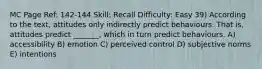 MC Page Ref: 142-144 Skill: Recall Difficulty: Easy 39) According to the text, attitudes only indirectly predict behaviours. That is, attitudes predict _______, which in turn predict behaviours. A) accessibility B) emotion C) perceived control D) subjective norms E) intentions