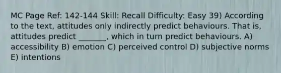 MC Page Ref: 142-144 Skill: Recall Difficulty: Easy 39) According to the text, attitudes only indirectly predict behaviours. That is, attitudes predict _______, which in turn predict behaviours. A) accessibility B) emotion C) perceived control D) subjective norms E) intentions