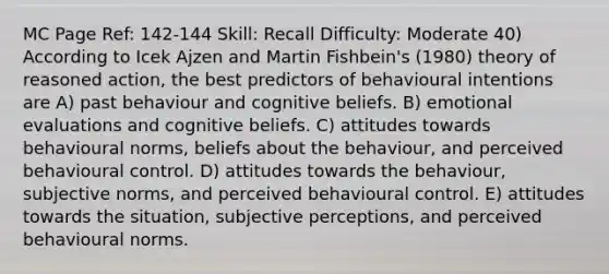 MC Page Ref: 142-144 Skill: Recall Difficulty: Moderate 40) According to Icek Ajzen and Martin Fishbein's (1980) theory of reasoned action, the best predictors of behavioural intentions are A) past behaviour and cognitive beliefs. B) emotional evaluations and cognitive beliefs. C) attitudes towards behavioural norms, beliefs about the behaviour, and perceived behavioural control. D) attitudes towards the behaviour, subjective norms, and perceived behavioural control. E) attitudes towards the situation, subjective perceptions, and perceived behavioural norms.