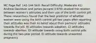 MC Page Ref: 142-144 Skill: Recall Difficulty: Moderate 41) Andrew Davidson and James Jaccard (1979) studied the relation between women's attitudes and their use of the birth control pill. These researchers found that the best predictor of whether women were using the birth control pill two years after reporting their attitudes was their A) belief about their partners' attitudes towards the pill. B) attitudes towards adoption. C) attitudes towards abortion. D) attitude towards using birth control pills during the two-year period. E) attitude towards unwanted pregnancy.