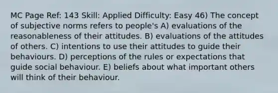 MC Page Ref: 143 Skill: Applied Difficulty: Easy 46) The concept of subjective norms refers to people's A) evaluations of the reasonableness of their attitudes. B) evaluations of the attitudes of others. C) intentions to use their attitudes to guide their behaviours. D) perceptions of the rules or expectations that guide social behaviour. E) beliefs about what important others will think of their behaviour.