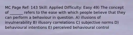 MC Page Ref: 143 Skill: Applied Difficulty: Easy 49) The concept of _______ refers to the ease with which people believe that they can perform a behaviour in question. A) illusions of invulnerability B) illusory correlations C) subjective norms D) behavioural intentions E) perceived behavioural control