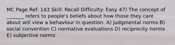 MC Page Ref: 143 Skill: Recall Difficulty: Easy 47) The concept of _______ refers to people's beliefs about how those they care about will view a behaviour in question. A) judgmental norms B) social convention C) normative evaluations D) reciprocity norms E) subjective norms