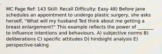 MC Page Ref: 143 Skill: Recall Difficulty: Easy 48) Before Jane schedules an appointment to undergo plastic surgery, she asks herself, "What will my husband Ted think about me getting a breast enlargement?" This example reflects the power of _______ to influence intentions and behaviours. A) subjective norms B) deliberations C) specific attitudes D) hindsight analysis E) perspective-taking