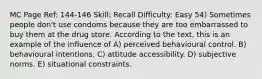 MC Page Ref: 144-146 Skill: Recall Difficulty: Easy 54) Sometimes people don't use condoms because they are too embarrassed to buy them at the drug store. According to the text, this is an example of the influence of A) perceived behavioural control. B) behavioural intentions. C) attitude accessibility. D) subjective norms. E) situational constraints.