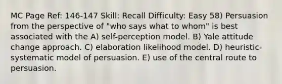 MC Page Ref: 146-147 Skill: Recall Difficulty: Easy 58) Persuasion from the perspective of "who says what to whom" is best associated with the A) self-perception model. B) Yale attitude change approach. C) elaboration likelihood model. D) heuristic-systematic model of persuasion. E) use of the central route to persuasion.