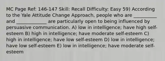 MC Page Ref: 146-147 Skill: Recall Difficulty: Easy 59) According to the Yale Attitude Change Approach, people who are __________ and _____________ are particularly open to being influenced by persuasive communication. A) low in intelligence; have high self-esteem B) high in intelligence; have moderate self-esteem C) high in intelligence; have low self-esteem D) low in intelligence; have low self-esteem E) low in intelligence; have moderate self-esteem