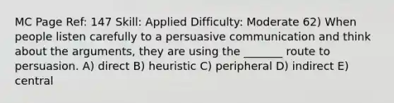 MC Page Ref: 147 Skill: Applied Difficulty: Moderate 62) When people listen carefully to a persuasive communication and think about the arguments, they are using the _______ route to persuasion. A) direct B) heuristic C) peripheral D) indirect E) central