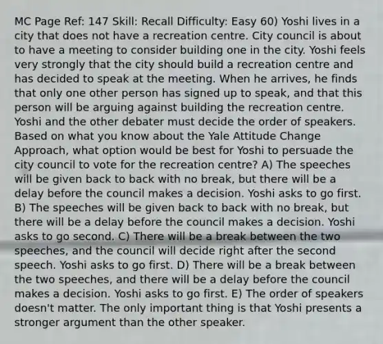 MC Page Ref: 147 Skill: Recall Difficulty: Easy 60) Yoshi lives in a city that does not have a recreation centre. City council is about to have a meeting to consider building one in the city. Yoshi feels very strongly that the city should build a recreation centre and has decided to speak at the meeting. When he arrives, he finds that only one other person has signed up to speak, and that this person will be arguing against building the recreation centre. Yoshi and the other debater must decide the order of speakers. Based on what you know about the Yale Attitude Change Approach, what option would be best for Yoshi to persuade the city council to vote for the recreation centre? A) The speeches will be given back to back with no break, but there will be a delay before the council makes a decision. Yoshi asks to go first. B) The speeches will be given back to back with no break, but there will be a delay before the council makes a decision. Yoshi asks to go second. C) There will be a break between the two speeches, and the council will decide right after the second speech. Yoshi asks to go first. D) There will be a break between the two speeches, and there will be a delay before the council makes a decision. Yoshi asks to go first. E) The order of speakers doesn't matter. The only important thing is that Yoshi presents a stronger argument than the other speaker.