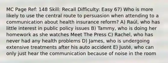 MC Page Ref: 148 Skill: Recall Difficulty: Easy 67) Who is more likely to use the central route to persuasion when attending to a communication about health insurance reform? A) Raúl, who has little interest in public policy issues B) Tammy, who is doing her homework as she watches Meet The Press C) Rachel, who has never had any health problems D) James, who is undergoing extensive treatments after his auto accident E) Justé, who can only just hear the communication because of noise in the room