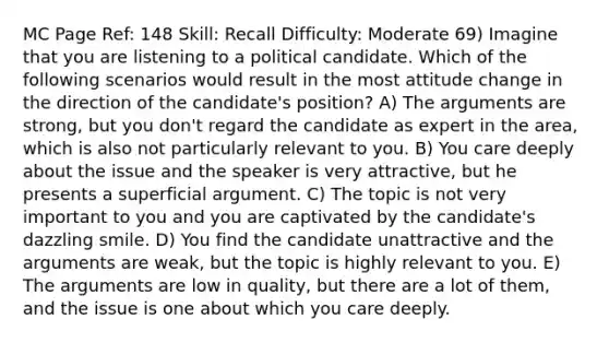 MC Page Ref: 148 Skill: Recall Difficulty: Moderate 69) Imagine that you are listening to a political candidate. Which of the following scenarios would result in the most attitude change in the direction of the candidate's position? A) The arguments are strong, but you don't regard the candidate as expert in the area, which is also not particularly relevant to you. B) You care deeply about the issue and the speaker is very attractive, but he presents a superficial argument. C) The topic is not very important to you and you are captivated by the candidate's dazzling smile. D) You find the candidate unattractive and the arguments are weak, but the topic is highly relevant to you. E) The arguments are low in quality, but there are a lot of them, and the issue is one about which you care deeply.