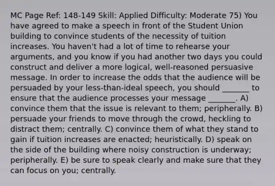 MC Page Ref: 148-149 Skill: Applied Difficulty: Moderate 75) You have agreed to make a speech in front of the Student Union building to convince students of the necessity of tuition increases. You haven't had a lot of time to rehearse your arguments, and you know if you had another two days you could construct and deliver a more logical, well-reasoned persuasive message. In order to increase the odds that the audience will be persuaded by your less-than-ideal speech, you should _______ to ensure that the audience processes your message _______. A) convince them that the issue is relevant to them; peripherally. B) persuade your friends to move through the crowd, heckling to distract them; centrally. C) convince them of what they stand to gain if tuition increases are enacted; heuristically. D) speak on the side of the building where noisy construction is underway; peripherally. E) be sure to speak clearly and make sure that they can focus on you; centrally.