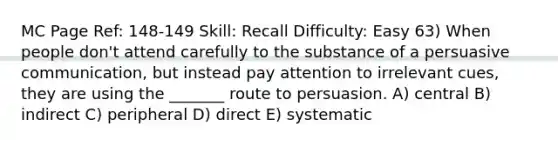 MC Page Ref: 148-149 Skill: Recall Difficulty: Easy 63) When people don't attend carefully to the substance of a persuasive communication, but instead pay attention to irrelevant cues, they are using the _______ route to persuasion. A) central B) indirect C) peripheral D) direct E) systematic