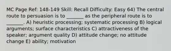 MC Page Ref: 148-149 Skill: Recall Difficulty: Easy 64) The central route to persuasion is to _______ as the peripheral route is to _______. A) heuristic processing; systematic processing B) logical arguments; surface characteristics C) attractiveness of the speaker; argument quality D) attitude change; no attitude change E) ability; motivation