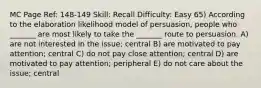 MC Page Ref: 148-149 Skill: Recall Difficulty: Easy 65) According to the elaboration likelihood model of persuasion, people who _______ are most likely to take the _______ route to persuasion. A) are not interested in the issue; central B) are motivated to pay attention; central C) do not pay close attention; central D) are motivated to pay attention; peripheral E) do not care about the issue; central