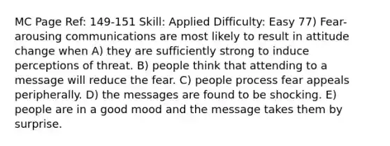 MC Page Ref: 149-151 Skill: Applied Difficulty: Easy 77) Fear-arousing communications are most likely to result in attitude change when A) they are sufficiently strong to induce perceptions of threat. B) people think that attending to a message will reduce the fear. C) people process fear appeals peripherally. D) the messages are found to be shocking. E) people are in a good mood and the message takes them by surprise.