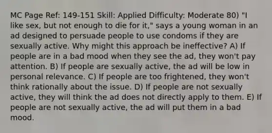 MC Page Ref: 149-151 Skill: Applied Difficulty: Moderate 80) "I like sex, but not enough to die for it," says a young woman in an ad designed to persuade people to use condoms if they are sexually active. Why might this approach be ineffective? A) If people are in a bad mood when they see the ad, they won't pay attention. B) If people are sexually active, the ad will be low in personal relevance. C) If people are too frightened, they won't think rationally about the issue. D) If people are not sexually active, they will think the ad does not directly apply to them. E) If people are not sexually active, the ad will put them in a bad mood.