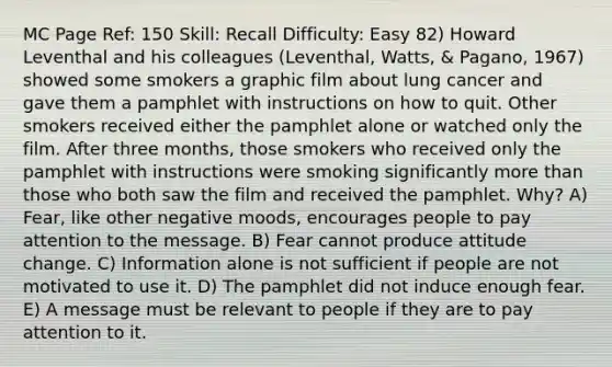 MC Page Ref: 150 Skill: Recall Difficulty: Easy 82) Howard Leventhal and his colleagues (Leventhal, Watts, & Pagano, 1967) showed some smokers a graphic film about lung cancer and gave them a pamphlet with instructions on how to quit. Other smokers received either the pamphlet alone or watched only the film. After three months, those smokers who received only the pamphlet with instructions were smoking significantly more than those who both saw the film and received the pamphlet. Why? A) Fear, like other negative moods, encourages people to pay attention to the message. B) Fear cannot produce attitude change. C) Information alone is not sufficient if people are not motivated to use it. D) The pamphlet did not induce enough fear. E) A message must be relevant to people if they are to pay attention to it.