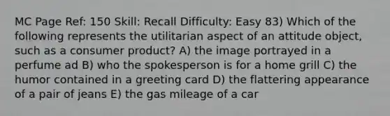 MC Page Ref: 150 Skill: Recall Difficulty: Easy 83) Which of the following represents the utilitarian aspect of an attitude object, such as a consumer product? A) the image portrayed in a perfume ad B) who the spokesperson is for a home grill C) the humor contained in a greeting card D) the flattering appearance of a pair of jeans E) the gas mileage of a car