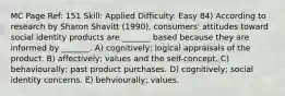 MC Page Ref: 151 Skill: Applied Difficulty: Easy 84) According to research by Sharon Shavitt (1990), consumers' attitudes toward social identity products are _______ based because they are informed by _______. A) cognitively; logical appraisals of the product. B) affectively; values and the self-concept. C) behaviourally; past product purchases. D) cognitively; social identity concerns. E) behviourally; values.