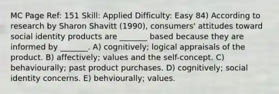 MC Page Ref: 151 Skill: Applied Difficulty: Easy 84) According to research by Sharon Shavitt (1990), consumers' attitudes toward social identity products are _______ based because they are informed by _______. A) cognitively; logical appraisals of the product. B) affectively; values and the self-concept. C) behaviourally; past product purchases. D) cognitively; social identity concerns. E) behviourally; values.