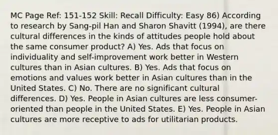 MC Page Ref: 151-152 Skill: Recall Difficulty: Easy 86) According to research by Sang-pil Han and Sharon Shavitt (1994), are there cultural differences in the kinds of attitudes people hold about the same consumer product? A) Yes. Ads that focus on individuality and self-improvement work better in Western cultures than in Asian cultures. B) Yes. Ads that focus on emotions and values work better in Asian cultures than in the United States. C) No. There are no significant cultural differences. D) Yes. People in Asian cultures are less consumer-oriented than people in the United States. E) Yes. People in Asian cultures are more receptive to ads for utilitarian products.