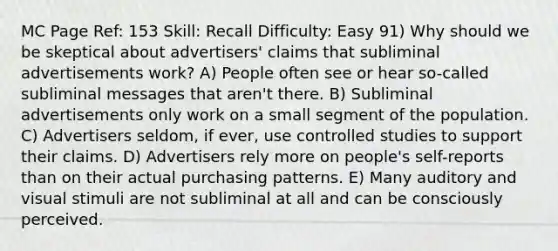 MC Page Ref: 153 Skill: Recall Difficulty: Easy 91) Why should we be skeptical about advertisers' claims that subliminal advertisements work? A) People often see or hear so-called subliminal messages that aren't there. B) Subliminal advertisements only work on a small segment of the population. C) Advertisers seldom, if ever, use controlled studies to support their claims. D) Advertisers rely more on people's self-reports than on their actual purchasing patterns. E) Many auditory and visual stimuli are not subliminal at all and can be consciously perceived.