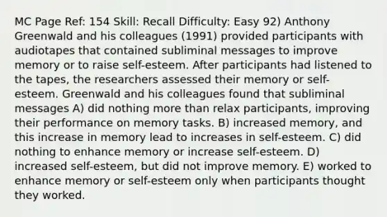 MC Page Ref: 154 Skill: Recall Difficulty: Easy 92) Anthony Greenwald and his colleagues (1991) provided participants with audiotapes that contained subliminal messages to improve memory or to raise self-esteem. After participants had listened to the tapes, the researchers assessed their memory or self-esteem. Greenwald and his colleagues found that subliminal messages A) did nothing more than relax participants, improving their performance on memory tasks. B) increased memory, and this increase in memory lead to increases in self-esteem. C) did nothing to enhance memory or increase self-esteem. D) increased self-esteem, but did not improve memory. E) worked to enhance memory or self-esteem only when participants thought they worked.