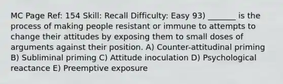 MC Page Ref: 154 Skill: Recall Difficulty: Easy 93) _______ is the process of making people resistant or immune to attempts to change their attitudes by exposing them to small doses of arguments against their position. A) Counter-attitudinal priming B) Subliminal priming C) Attitude inoculation D) Psychological reactance E) Preemptive exposure