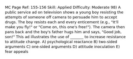 MC Page Ref: 155-156 Skill: Applied Difficulty: Moderate 98) A public service ad on television shows a young boy resisting the attempts of someone off camera to persuade him to accept drugs. The boy resists each and every enticement (e.g., "It'll make you fly!" or "Come on, this one's free!"). The camera then pans back and the boy's father hugs him and says, "Good job, son!" This ad illustrates the use of _______ to increase resistance to attitude change. A) psychological reactance B) two-sided arguments C) one-sided arguments D) attitude inoculation E) fear appeals