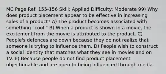 MC Page Ref: 155-156 Skill: Applied Difficulty: Moderate 99) Why does product placement appear to be effective in increasing sales of a product? A) The product becomes associated with something "cool." B) When a product is shown in a movie, the excitement from the movie is attributed to the product. C) People's defences are down because they do not realize that someone is trying to influence them. D) People wish to construct a social identity that matches what they see in movies and on TV. E) Because people do not find product placement objectionable and are open to being influenced through media.