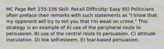 MC Page Ref: 155-156 Skill: Recall Difficulty: Easy 95) Politicians often preface their remarks with such statements as "I know that my opponent will try to tell you that I'm weak on crime." This strategy is an example of A) use of the peripheral route to persuasion. B) use of the central route to persuasion. C) attitude inoculation. D) low self-esteem. E) fear-based persuasion.