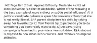 : MC Page Ref: 2 Skill: Applied Difficulty: Moderate 4) Not all social influence is direct or deliberate. Which of the following is the best example of more indirect or subtle social influence? A) A political candidate delivers a speech to convince voters that she is not really liberal. B) A parent disciplines his child by taking away her favorite toy. C) Your friends try to persuade you to do something you don't really want to do. D) An advertising campaign is launched to promote a new soft drink. E) A student is exposed to new ideas in his courses, and rethinks his original attitudes.