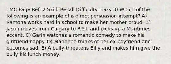 : MC Page Ref: 2 Skill: Recall Difficulty: Easy 3) Which of the following is an example of a direct persuasion attempt? A) Ramona works hard in school to make her mother proud. B) Jason moves from Calgary to P.E.I. and picks up a Maritimes accent. C) Garin watches a romantic comedy to make his girlfriend happy. D) Marianne thinks of her ex-boyfriend and becomes sad. E) A bully threatens Billy and makes him give the bully his lunch money.