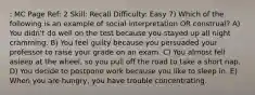 : MC Page Ref: 2 Skill: Recall Difficulty: Easy 7) Which of the following is an example of social interpretation OR construal? A) You didn't do well on the test because you stayed up all night cramming. B) You feel guilty because you persuaded your professor to raise your grade on an exam. C) You almost fell asleep at the wheel, so you pull off the road to take a short nap. D) You decide to postpone work because you like to sleep in. E) When you are hungry, you have trouble concentrating.