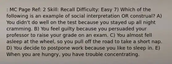 : MC Page Ref: 2 Skill: Recall Difficulty: Easy 7) Which of the following is an example of social interpretation OR construal? A) You didn't do well on the test because you stayed up all night cramming. B) You feel guilty because you persuaded your professor to raise your grade on an exam. C) You almost fell asleep at the wheel, so you pull off the road to take a short nap. D) You decide to postpone work because you like to sleep in. E) When you are hungry, you have trouble concentrating.