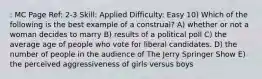 : MC Page Ref: 2-3 Skill: Applied Difficulty: Easy 10) Which of the following is the best example of a construal? A) whether or not a woman decides to marry B) results of a political poll C) the average age of people who vote for liberal candidates. D) the number of people in the audience of The Jerry Springer Show E) the perceived aggressiveness of girls versus boys