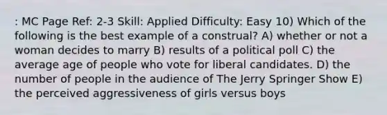 : MC Page Ref: 2-3 Skill: Applied Difficulty: Easy 10) Which of the following is the best example of a construal? A) whether or not a woman decides to marry B) results of a political poll C) the average age of people who vote for liberal candidates. D) the number of people in the audience of The Jerry Springer Show E) the perceived aggressiveness of girls versus boys