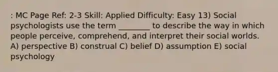 : MC Page Ref: 2-3 Skill: Applied Difficulty: Easy 13) Social psychologists use the term ________ to describe the way in which people perceive, comprehend, and interpret their social worlds. A) perspective B) construal C) belief D) assumption E) social psychology