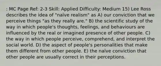 : MC Page Ref: 2-3 Skill: Applied Difficulty: Medium 15) Lee Ross describes the idea of "naïve realism" as A) our conviction that we perceive things "as they really are." B) the scientific study of the way in which people's thoughts, feelings, and behaviours are influenced by the real or imagined presence of other people. C) the way in which people perceive, comprehend, and interpret the social world. D) the aspect of people's personalities that make them different from other people. E) the naïve conviction that other people are usually correct in their perceptions.